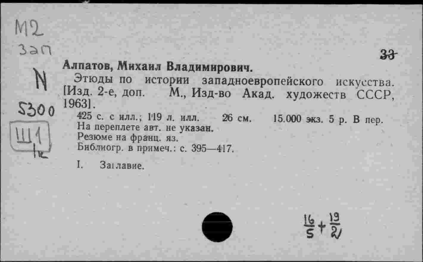 ﻿Ml
Зап	33
м	Алпатов, Михаил Владимирович. Этюды по истории западноевропейского искусства. [Изд. 2-е, доп. М„ Изд-во Акад, художеств СССР,
SdOo iuiO	1963]. 425 с. с илл.; 1-19 л. илл. 26 см. 15.000 экз. 5 р. В пер. На переплете авт. не указан. Резюме на франц, яз.
w	Библиогр. в примеч.: с. 395—417. І. Заїлавие.